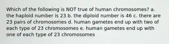 Which of the following is NOT true of human chromosomes? a. the haploid number is 23 b. the diploid number is 46 c. there are 23 pairs of chromosomes d. human gametes end up with two of each type of 23 chromosomes e. human gametes end up with one of each type of 23 chromosomes