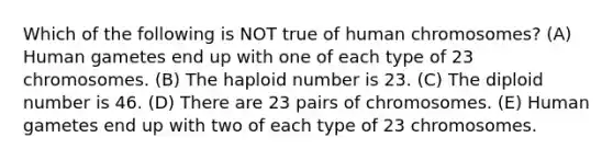 Which of the following is NOT true of human chromosomes? (A) Human gametes end up with one of each type of 23 chromosomes. (B) The haploid number is 23. (C) The diploid number is 46. (D) There are 23 pairs of chromosomes. (E) Human gametes end up with two of each type of 23 chromosomes.