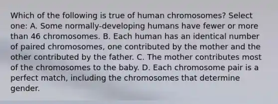 Which of the following is true of human chromosomes? Select one: A. Some normally-developing humans have fewer or more than 46 chromosomes. B. Each human has an identical number of paired chromosomes, one contributed by the mother and the other contributed by the father. C. The mother contributes most of the chromosomes to the baby. D. Each chromosome pair is a perfect match, including the chromosomes that determine gender.