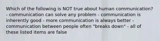 Which of the following is NOT true about human communication? - communication can solve any problem - communication is inherently good - more communication is always better - communication between people often "breaks down" - all of these listed items are false