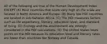 All of the following are true of the Human Development Index EXCEPT (A) Most countries that score very high on the scale are located in North America and Europe. (B) Many low-HDI countries are located in sub-Saharan Africa. (C) The HDI measures factors such as life expectancy, literacy, education level, and standard of living. (D) Ecology and the environment are strongly considered in the HDI calculations. (E) The United States loses points on the HDI because its education level and literacy rates are lower than countries like Norway and Canada