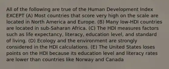 All of the following are true of the Human Development Index EXCEPT (A) Most countries that score very high on the scale are located in North America and Europe. (B) Many low-HDI countries are located in sub-Saharan Africa. (C) The HDI measures factors such as life expectancy, literacy, education level, and standard of living. (D) Ecology and the environment are strongly considered in the HDI calculations. (E) The United States loses points on the HDI because its education level and literacy rates are lower than countries like Norway and Canada