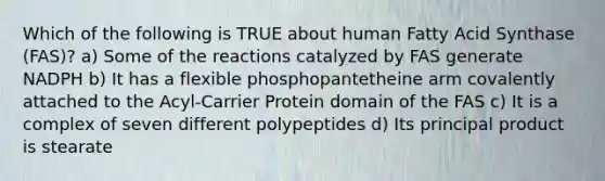 Which of the following is TRUE about human Fatty Acid Synthase (FAS)? a) Some of the reactions catalyzed by FAS generate NADPH b) It has a flexible phosphopantetheine arm covalently attached to the Acyl-Carrier Protein domain of the FAS c) It is a complex of seven different polypeptides d) Its principal product is stearate