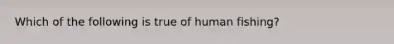 Which of the following is true of human fishing?