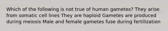 Which of the following is not true of human gametes? They arise from somatic cell lines They are haploid Gametes are produced during meiosis Male and female gametes fuse during fertilization