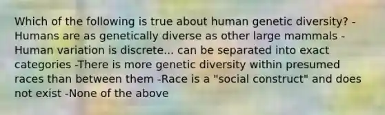 Which of the following is true about human genetic diversity? -Humans are as genetically diverse as other large mammals -Human variation is discrete... can be separated into exact categories -There is more genetic diversity within presumed races than between them -Race is a "social construct" and does not exist -None of the above