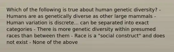 Which of the following is true about human genetic diversity? - Humans are as genetically diverse as other large mammals - Human variation is discrete... can be separated into exact categories - There is more genetic diversity within presumed races than between them - Race is a "social construct" and does not exist - None of the above