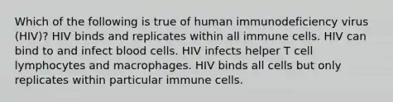 Which of the following is true of human immunodeficiency virus (HIV)? HIV binds and replicates within all immune cells. HIV can bind to and infect blood cells. HIV infects helper T cell lymphocytes and macrophages. HIV binds all cells but only replicates within particular immune cells.