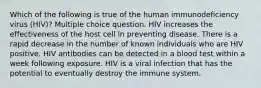 Which of the following is true of the human immunodeficiency virus (HIV)? Multiple choice question. HIV increases the effectiveness of the host cell in preventing disease. There is a rapid decrease in the number of known individuals who are HIV positive. HIV antibodies can be detected in a blood test within a week following exposure. HIV is a viral infection that has the potential to eventually destroy the immune system.