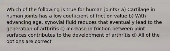 Which of the following is true for human joints? a) Cartilage in human joints has a low coefficient of friction value b) With advancing age, synovial fluid reduces that eventually lead to the generation of arthritis c) Increase in friction between joint surfaces contributes to the development of arthritis d) All of the options are correct