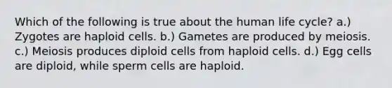 Which of the following is true about the human life cycle? a.) Zygotes are haploid cells. b.) Gametes are produced by meiosis. c.) Meiosis produces diploid cells from haploid cells. d.) Egg cells are diploid, while sperm cells are haploid.