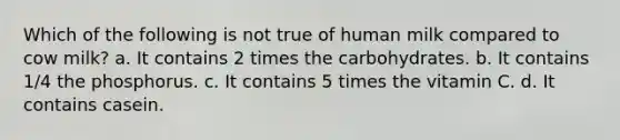 Which of the following is not true of human milk compared to cow milk? a. It contains 2 times the carbohydrates. b. It contains 1/4 the phosphorus. c. It contains 5 times the vitamin C. d. It contains casein.