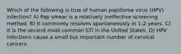 Which of the following is true of human papilloma virus (HPV) infection? A) Pap smear is a relatively ineffective screening method. B) It commonly resolves spontaneously in 1-2 years. C) It is the second most common STI in the United States. D) HPV infections cause a small but important number of cervical cancers.
