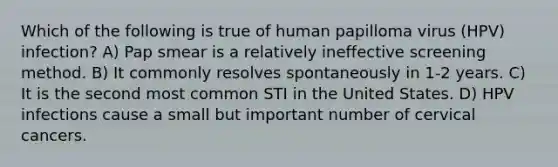 Which of the following is true of human papilloma virus (HPV) infection? A) Pap smear is a relatively ineffective screening method. B) It commonly resolves spontaneously in 1-2 years. C) It is the second most common STI in the United States. D) HPV infections cause a small but important number of cervical cancers.