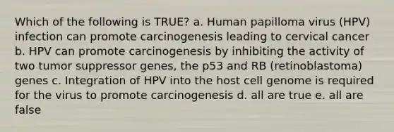 Which of the following is TRUE? a. Human papilloma virus (HPV) infection can promote carcinogenesis leading to cervical cancer b. HPV can promote carcinogenesis by inhibiting the activity of two tumor suppressor genes, the p53 and RB (retinoblastoma) genes c. Integration of HPV into the host cell genome is required for the virus to promote carcinogenesis d. all are true e. all are false