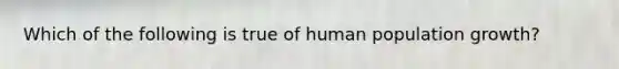 Which of the following is true of human population growth?