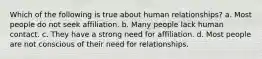 Which of the following is true about human relationships? a. Most people do not seek affiliation. b. Many people lack human contact. c. They have a strong need for affiliation. d. Most people are not conscious of their need for relationships.