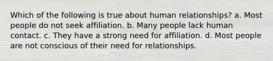 Which of the following is true about human relationships? a. Most people do not seek affiliation. b. Many people lack human contact. c. They have a strong need for affiliation. d. Most people are not conscious of their need for relationships.