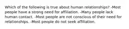 Which of the following is true about human relationships? -Most people have a strong need for affiliation. -Many people lack human contact. -Most people are not conscious of their need for relationships. -Most people do not seek affiliation.