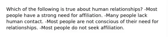 Which of the following is true about human relationships? -Most people have a strong need for affiliation. -Many people lack human contact. -Most people are not conscious of their need for relationships. -Most people do not seek affiliation.