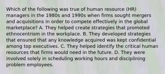 Which of the following was true of human resource (HR) managers in the 1980s and 1990s when firms sought mergers and acquisitions in order to compete effectively in the global marketplace? A. They helped create strategies that promoted ethnocentrism in the workplace. B. They developed strategies that ensured that any knowledge acquired was kept confidential among top executives. C. They helped identify the critical human resources that firms would need in the future. D. They were involved solely in scheduling working hours and disciplining problem employees.