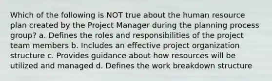 Which of the following is NOT true about the human resource plan created by the Project Manager during the planning process group? a. Defines the roles and responsibilities of the project team members b. Includes an effective project organization structure c. Provides guidance about how resources will be utilized and managed d. Defines the work breakdown structure