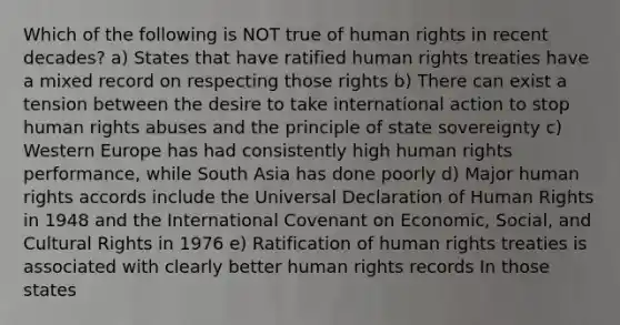 Which of the following is NOT true of human rights in recent decades? a) States that have ratified human rights treaties have a mixed record on respecting those rights b) There can exist a tension between the desire to take international action to stop human rights abuses and the principle of state sovereignty c) Western Europe has had consistently high human rights performance, while South Asia has done poorly d) Major human rights accords include the Universal Declaration of Human Rights in 1948 and the International Covenant on Economic, Social, and Cultural Rights in 1976 e) Ratification of human rights treaties is associated with clearly better human rights records In those states