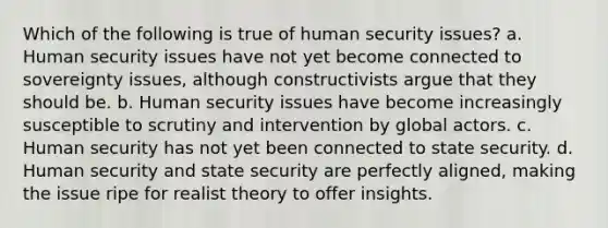 Which of the following is true of human security issues? a. Human security issues have not yet become connected to sovereignty issues, although constructivists argue that they should be. b. Human security issues have become increasingly susceptible to scrutiny and intervention by global actors. c. Human security has not yet been connected to state security. d. Human security and state security are perfectly aligned, making the issue ripe for realist theory to offer insights.