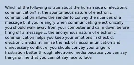 Which of the following is true about the human side of electronic communication? a. the spontaneous nature of electronic communication allows the sender to convey the nuances of a message b. if you're angry when communicating electronically, you should walk away from your computer and calm down before firing off a message c. the anonymous nature of electronic communication helps you keep your emotions in check d. electronic media minimize the risk of miscommunication and unnecessary conflict e. you should convey your anger or frustration better through electronic media because you can say things online that you cannot say face to face