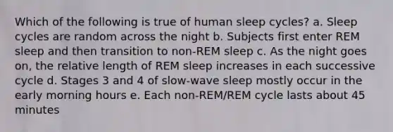 Which of the following is true of human sleep cycles? a. Sleep cycles are random across the night b. Subjects first enter REM sleep and then transition to non-REM sleep c. As the night goes on, the relative length of REM sleep increases in each successive cycle d. Stages 3 and 4 of slow-wave sleep mostly occur in the early morning hours e. Each non-REM/REM cycle lasts about 45 minutes