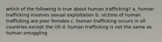 which of the following is true about human trafficking? a. human trafficking involves sexual exploitation b. victims of human trafficking are poor females c. human trafficking occurs in all countries except the US d. human trafficking is not the same as human smuggling