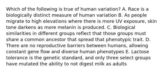 Which of the following is true of human variation? A. Race is a biologically distinct measure of human variation B. As people migrate to high elevations where there is more UV exposure, skin tone darkens as more melanin is produced. C. Biological similarities in different groups reflect that those groups must share a common ancestor that spread that phenotypic trait. D. There are no reproductive barriers between humans, allowing constant gene flow and diverse human phenotypes E. Lactose tolerance is the genetic standard, and only three select groups have mutated the ability to not digest milk as adults