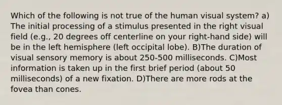 Which of the following is not true of the human visual system? a) The initial processing of a stimulus presented in the right visual field (e.g., 20 degrees off centerline on your right-hand side) will be in the left hemisphere (left occipital lobe). B)The duration of visual sensory memory is about 250-500 milliseconds. C)Most information is taken up in the first brief period (about 50 milliseconds) of a new fixation. D)There are more rods at the fovea than cones.