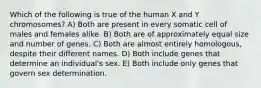 Which of the following is true of the human X and Y chromosomes? A) Both are present in every somatic cell of males and females alike. B) Both are of approximately equal size and number of genes. C) Both are almost entirely homologous, despite their different names. D) Both include genes that determine an individual's sex. E) Both include only genes that govern sex determination.