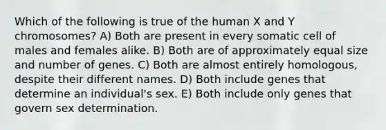 Which of the following is true of the human X and Y chromosomes? A) Both are present in every somatic cell of males and females alike. B) Both are of approximately equal size and number of genes. C) Both are almost entirely homologous, despite their different names. D) Both include genes that determine an individual's sex. E) Both include only genes that govern sex determination.