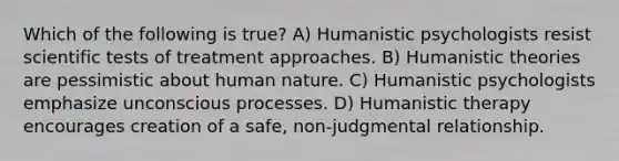 Which of the following is true? A) Humanistic psychologists resist scientific tests of treatment approaches. B) Humanistic theories are pessimistic about human nature. C) Humanistic psychologists emphasize unconscious processes. D) Humanistic therapy encourages creation of a safe, non-judgmental relationship.