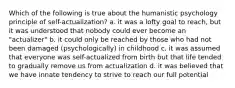 Which of the following is true about the humanistic psychology principle of self-actualization? a. it was a lofty goal to reach, but it was understood that nobody could ever become an "actualizer" b. it could only be reached by those who had not been damaged (psychologically) in childhood c. it was assumed that everyone was self-actualized from birth but that life tended to gradually remove us from actualization d. it was believed that we have innate tendency to strive to reach our full potential