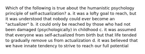 Which of the following is true about the humanistic psychology principle of self-actualization? a. it was a lofty goal to reach, but it was understood that nobody could ever become an "actualizer" b. it could only be reached by those who had not been damaged (psychologically) in childhood c. it was assumed that everyone was self-actualized from birth but that life tended to gradually remove us from actualization d. it was believed that we have innate tendency to strive to reach our full potential