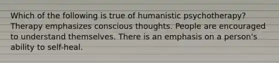 Which of the following is true of humanistic psychotherapy? Therapy emphasizes conscious thoughts. People are encouraged to understand themselves. There is an emphasis on a person's ability to self-heal.