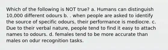 Which of the following is NOT true? a. Humans can distinguish 10,000 different odours b. . when people are asked to identify the source of specific odours, their performance is mediocre. c. Due to their verbal nature, people tend to find it easy to attach names to odours. d. females tend to be more accurate than males on odur recognition tasks.