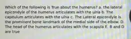 Which of the following is True about the humerus? a. the lateral epicondyle of the humerus articulates with the ulna b. The capitulum articulates with the ulna c. The Lateral epicondyle is the prominent bone landmark of the medial side of the elbow. D. The head of the humerus articulates with the scapula E. B and D are true