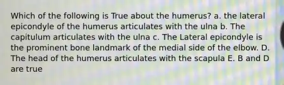 Which of the following is True about the humerus? a. the lateral epicondyle of the humerus articulates with the ulna b. The capitulum articulates with the ulna c. The Lateral epicondyle is the prominent bone landmark of the medial side of the elbow. D. The head of the humerus articulates with the scapula E. B and D are true