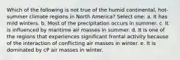 Which of the following is not true of the humid continental, hot-summer climate regions in North America? Select one: a. It has mild winters. b. Most of the precipitation occurs in summer. c. It is influenced by maritime air masses in summer. d. It is one of the regions that experiences significant frontal activity because of the interaction of conflicting air masses in winter. e. It is dominated by cP air masses in winter.