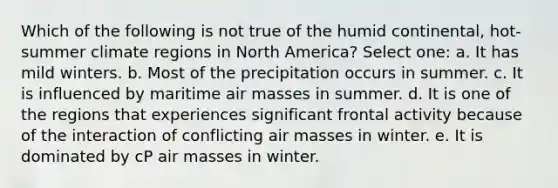 Which of the following is not true of the humid continental, hot-summer climate regions in North America? Select one: a. It has mild winters. b. Most of the precipitation occurs in summer. c. It is influenced by maritime air masses in summer. d. It is one of the regions that experiences significant frontal activity because of the interaction of conflicting air masses in winter. e. It is dominated by cP air masses in winter.