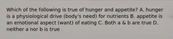 Which of the following is true of hunger and appetite? A. hunger is a physiological drive (body's need) for nutrients B. appetite is an emotional aspect (want) of eating C. Both a & b are true D. neither a nor b is true