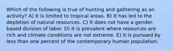 Which of the following is true of hunting and gathering as an activity? A) It is limited to tropical areas. B) It has led to the depletion of <a href='https://www.questionai.com/knowledge/k6l1d2KrZr-natural-resources' class='anchor-knowledge'>natural resources</a>. C) It does not have a gender-based division of labor. D) It is prevalent where resources are rich and climate conditions are not extreme. E) It is pursued by <a href='https://www.questionai.com/knowledge/k7BtlYpAMX-less-than' class='anchor-knowledge'>less than</a> one percent of the contemporary human population.