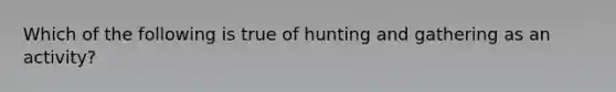 Which of the following is true of hunting and gathering as an activity?