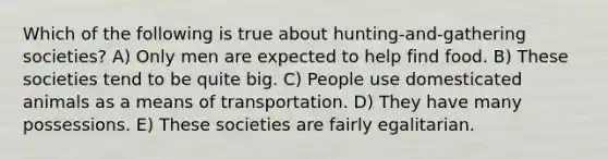 Which of the following is true about hunting-and-gathering societies? A) Only men are expected to help find food. B) These societies tend to be quite big. C) People use domesticated animals as a means of transportation. D) They have many possessions. E) These societies are fairly egalitarian.