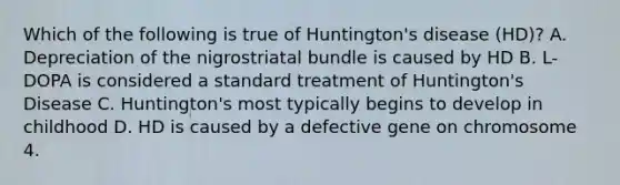 Which of the following is true of Huntington's disease (HD)? A. Depreciation of the nigrostriatal bundle is caused by HD B. L-DOPA is considered a standard treatment of Huntington's Disease C. Huntington's most typically begins to develop in childhood D. HD is caused by a defective gene on chromosome 4.