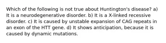 Which of the following is not true about Huntington's disease? a) It is a neurodegenerative disorder. b) It is a X-linked recessive disorder. c) It is caused by unstable expansion of CAG repeats in an exon of the HTT gene. d) It shows anticipation, because it is caused by dynamic mutations.